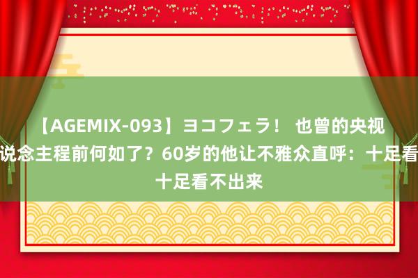 【AGEMIX-093】ヨコフェラ！ 也曾的央视主握东说念主程前何如了？60岁的他让不雅众直呼：十足看不出来