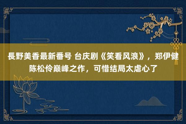 長野美香最新番号 台庆剧《笑看风浪》，郑伊健陈松伶巅峰之作，可惜结局太虐心了