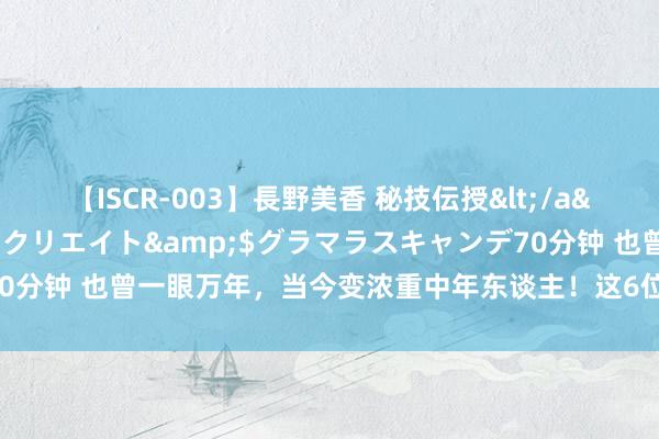 【ISCR-003】長野美香 秘技伝授</a>2011-09-08SODクリエイト&$グラマラスキャンデ70分钟 也曾一眼万年，当今变浓重中年东谈主！这6位明星的颜值，说丢就丢