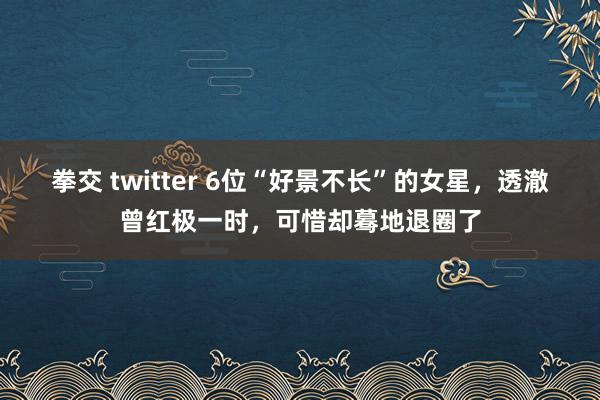 拳交 twitter 6位“好景不长”的女星，透澈曾红极一时，可惜却蓦地退圈了