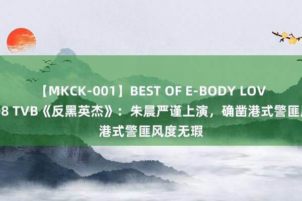 【MKCK-001】BEST OF E-BODY LOVERS 2008 TVB《反黑英杰》：朱晨严谨上演，确凿港式警匪风度无瑕