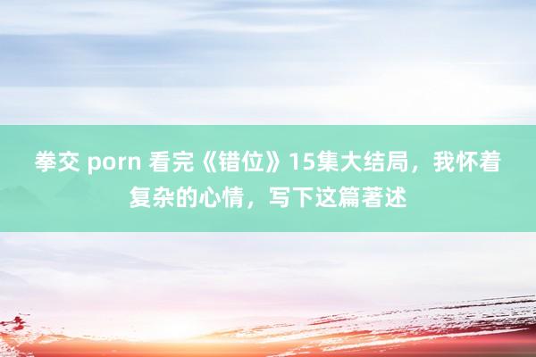 拳交 porn 看完《错位》15集大结局，我怀着复杂的心情，写下这篇著述