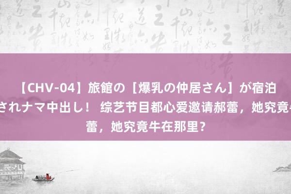 【CHV-04】旅館の［爆乳の仲居さん］が宿泊客に輪姦されナマ中出し！ 综艺节目都心爱邀请郝蕾，她究竟牛在那里？