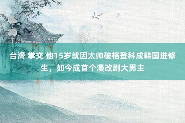 台灣 拳交 他15岁就因太帅破格登科成韩国进修生，如今成首个漫改剧大男主