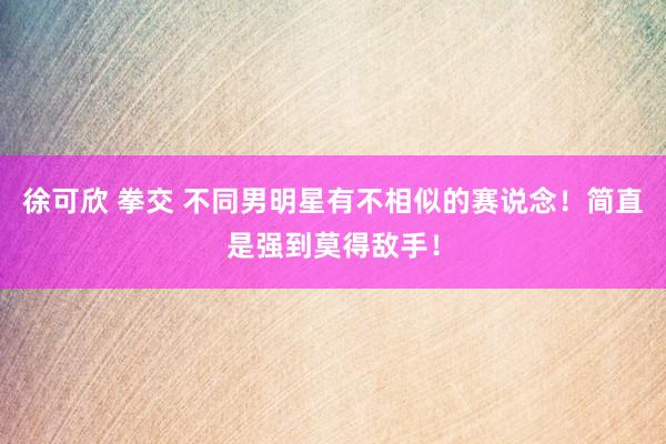 徐可欣 拳交 不同男明星有不相似的赛说念！简直是强到莫得敌手！