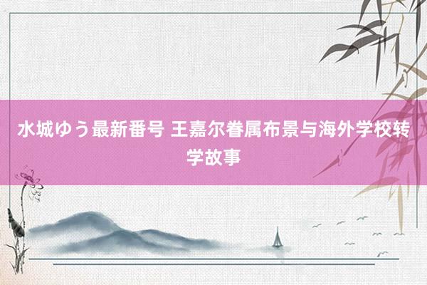 水城ゆう最新番号 王嘉尔眷属布景与海外学校转学故事