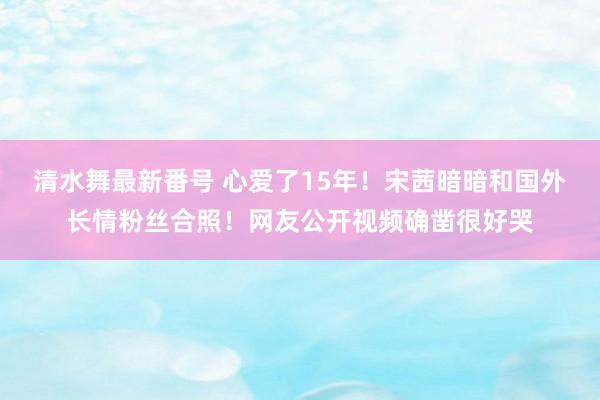 清水舞最新番号 心爱了15年！宋茜暗暗和国外长情粉丝合照！网友公开视频确凿很好哭