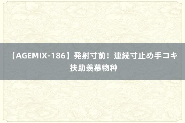 【AGEMIX-186】発射寸前！連続寸止め手コキ 扶助羡慕物种