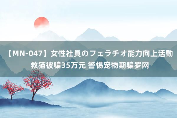 【MN-047】女性社員のフェラチオ能力向上活動 救猫被骗35万元 警惕宠物期骗罗网