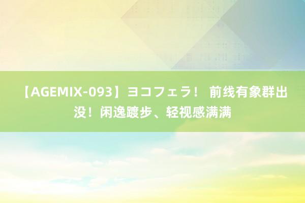 【AGEMIX-093】ヨコフェラ！ 前线有象群出没！闲逸踱步、轻视感满满