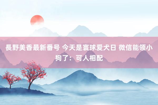 長野美香最新番号 今天是寰球爱犬日 微信能领小狗了：可人相配