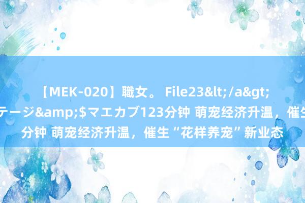 【MEK-020】職女。 File23</a>2011-05-20プレステージ&$マエカブ123分钟 萌宠经济升温，催生“花样养宠”新业态