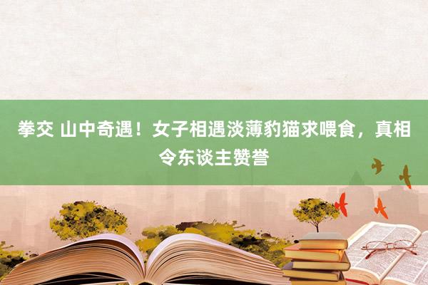 拳交 山中奇遇！女子相遇淡薄豹猫求喂食，真相令东谈主赞誉