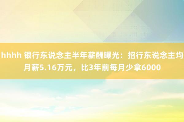 hhhh 银行东说念主半年薪酬曝光：招行东说念主均月薪5.16万元，比3年前每月少拿6000