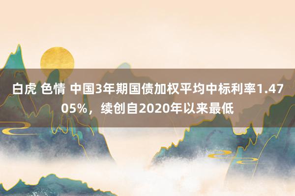 白虎 色情 中国3年期国债加权平均中标利率1.4705%，续创自2020年以来最低