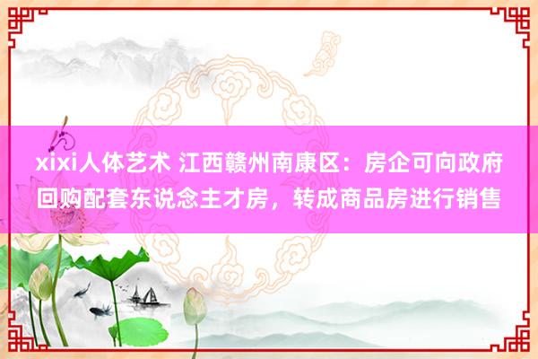 xixi人体艺术 江西赣州南康区：房企可向政府回购配套东说念主才房，转成商品房进行销售