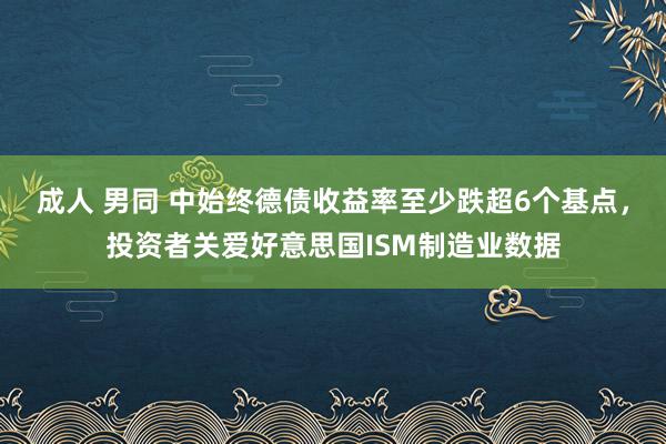 成人 男同 中始终德债收益率至少跌超6个基点，投资者关爱好意思国ISM制造业数据