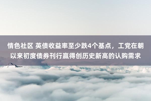 情色社区 英债收益率至少跌4个基点，工党在朝以来初度债券刊行赢得创历史新高的认购需求