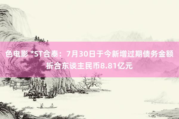 色电影 *ST合泰：7月30日于今新增过期债务金额折合东谈主民币8.81亿元