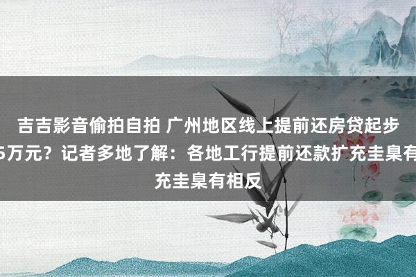 吉吉影音偷拍自拍 广州地区线上提前还房贷起步金额5万元？记者多地了解：各地工行提前还款扩充圭臬有相反