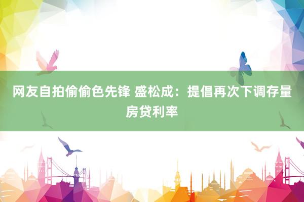 网友自拍偷偷色先锋 盛松成：提倡再次下调存量房贷利率