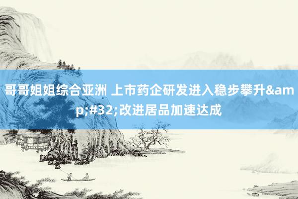 哥哥姐姐综合亚洲 上市药企研发进入稳步攀升&#32;改进居品加速达成