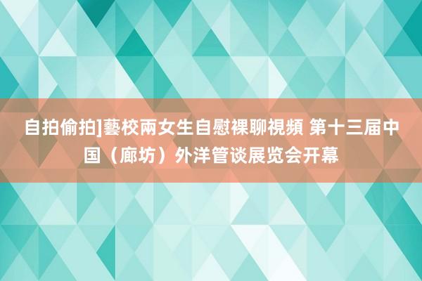 自拍偷拍]藝校兩女生自慰裸聊視頻 第十三届中国（廊坊）外洋管谈展览会开幕