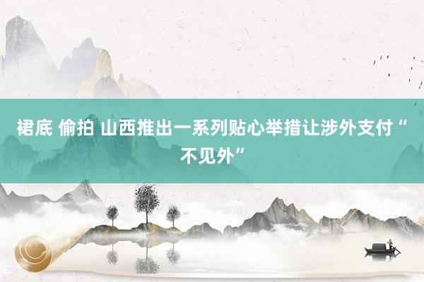 裙底 偷拍 山西推出一系列贴心举措让涉外支付“不见外”