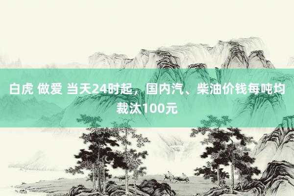 白虎 做爱 当天24时起，国内汽、柴油价钱每吨均裁汰100元