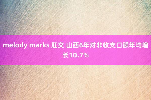 melody marks 肛交 山西6年对非收支口额年均增长10.7%