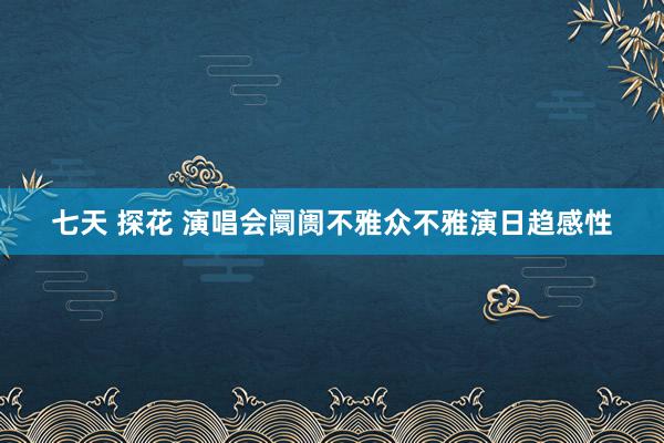 七天 探花 演唱会阛阓不雅众不雅演日趋感性