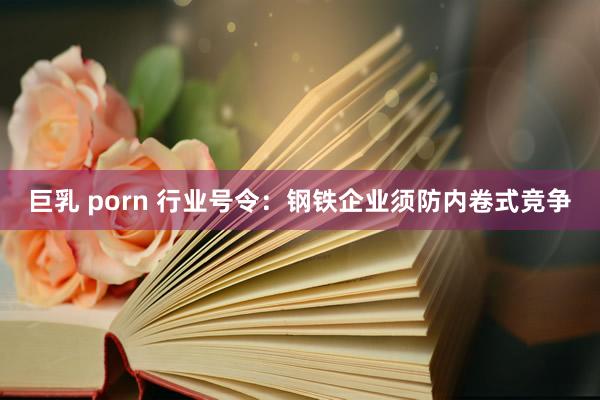 巨乳 porn 行业号令：钢铁企业须防内卷式竞争