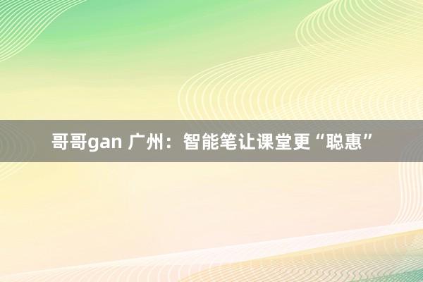 哥哥gan 广州：智能笔让课堂更“聪惠”