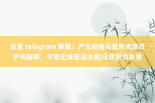 反差 telegram 韩媒：严元相被乌兹别克球员铲伤脚踝，可能无缘亚运决赛|乌兹别克斯坦