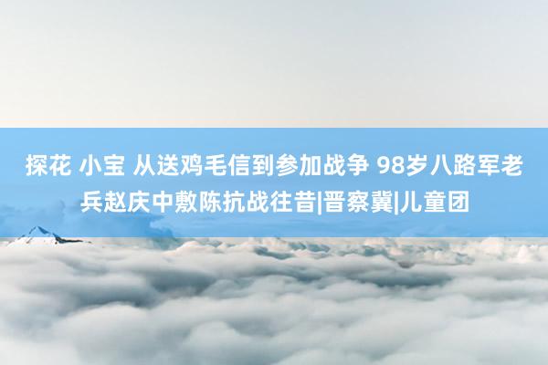 探花 小宝 从送鸡毛信到参加战争 98岁八路军老兵赵庆中敷陈抗战往昔|晋察冀|儿童团