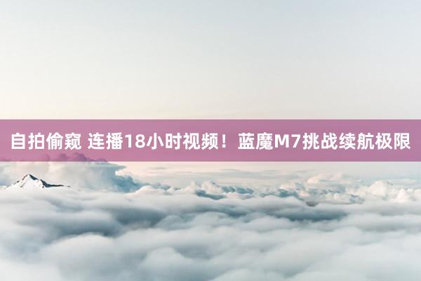 自拍偷窥 连播18小时视频！蓝魔M7挑战续航极限