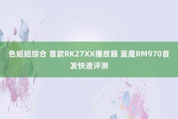 色姐姐综合 首款RK27XX播放器 蓝魔RM970首发快速评测