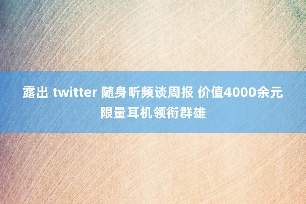 露出 twitter 随身听频谈周报 价值4000余元限量耳机领衔群雄