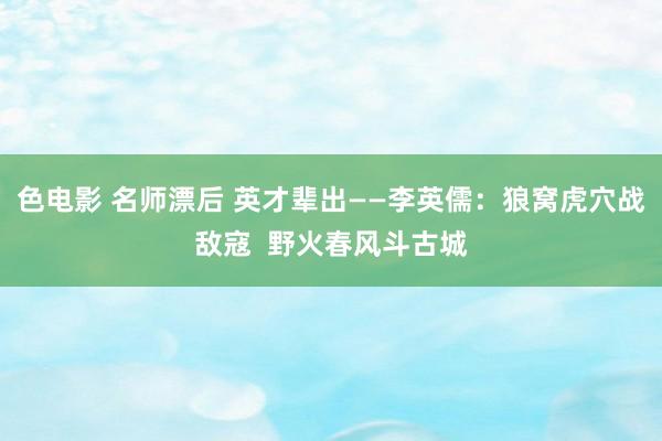 色电影 名师漂后 英才辈出——李英儒：狼窝虎穴战敌寇  野火春风斗古城