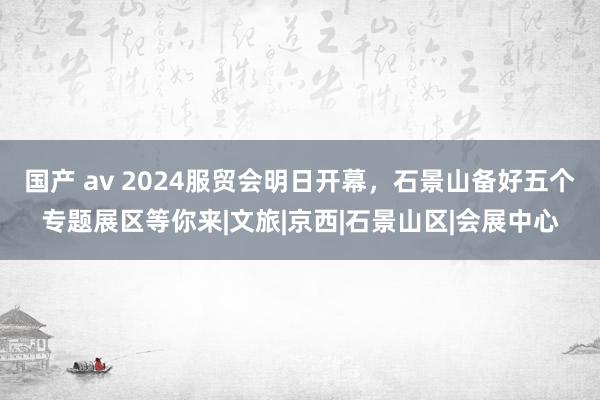 国产 av 2024服贸会明日开幕，石景山备好五个专题展区等你来|文旅|京西|石景山区|会展中心