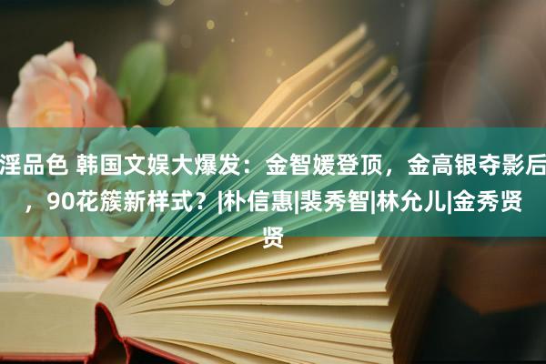 淫品色 韩国文娱大爆发：金智媛登顶，金高银夺影后，90花簇新样式？|朴信惠|裴秀智|林允儿|金秀贤