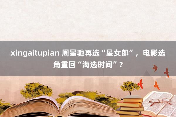 xingaitupian 周星驰再选“星女郎”，电影选角重回“海选时间”？