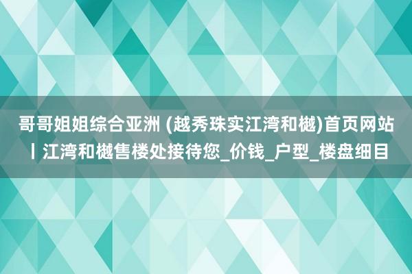 哥哥姐姐综合亚洲 (越秀珠实江湾和樾)首页网站丨江湾和樾售楼处接待您_价钱_户型_楼盘细目