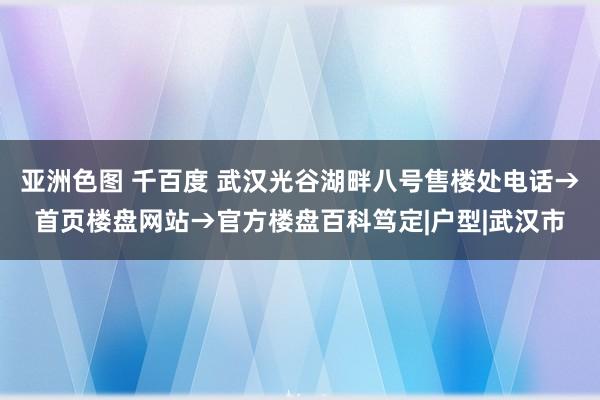 亚洲色图 千百度 武汉光谷湖畔八号售楼处电话→首页楼盘网站→官方楼盘百科笃定|户型|武汉市