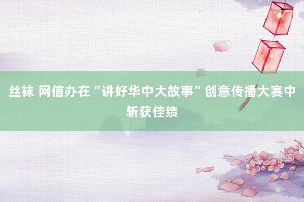 丝袜 网信办在“讲好华中大故事”创意传播大赛中斩获佳绩