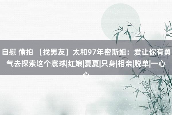 自慰 偷拍 【找男友】太和97年密斯姐：爱让你有勇气去探索这个寰球|红娘|夏夏|只身|相亲|脱单|一心