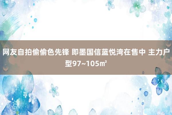 网友自拍偷偷色先锋 即墨国信蓝悦湾在售中 主力户型97~105㎡