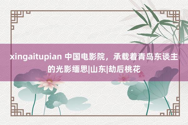 xingaitupian 中国电影院，承载着青岛东谈主的光影缅思|山东|劫后桃花