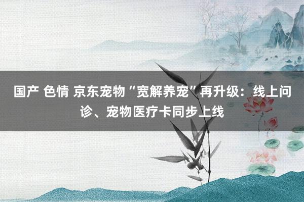 国产 色情 京东宠物“宽解养宠”再升级：线上问诊、宠物医疗卡同步上线