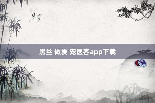 黑丝 做爱 宠医客app下载